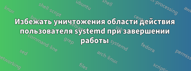 Избежать уничтожения области действия пользователя systemd при завершении работы