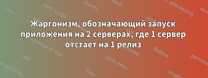 Жаргонизм, обозначающий запуск приложения на 2 серверах, где 1 сервер отстает на 1 релиз