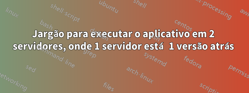 Jargão para executar o aplicativo em 2 servidores, onde 1 servidor está 1 versão atrás