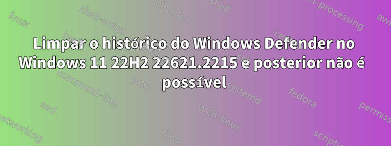 Limpar o histórico do Windows Defender no Windows 11 22H2 22621.2215 e posterior não é possível