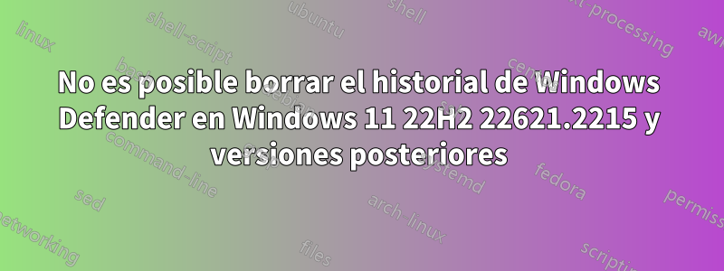 No es posible borrar el historial de Windows Defender en Windows 11 22H2 22621.2215 y versiones posteriores