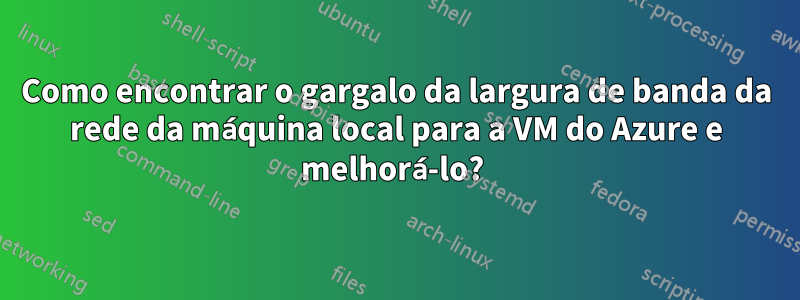 Como encontrar o gargalo da largura de banda da rede da máquina local para a VM do Azure e melhorá-lo? 