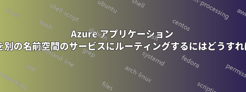 Azure アプリケーション ゲートウェイを別の名前空間のサービスにルーティングするにはどうすればよいですか?