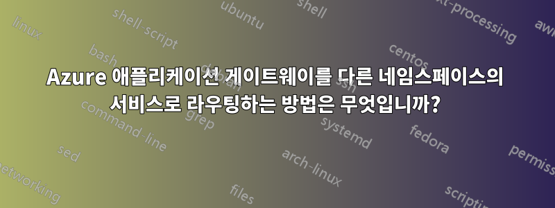 Azure 애플리케이션 게이트웨이를 다른 네임스페이스의 서비스로 라우팅하는 방법은 무엇입니까?