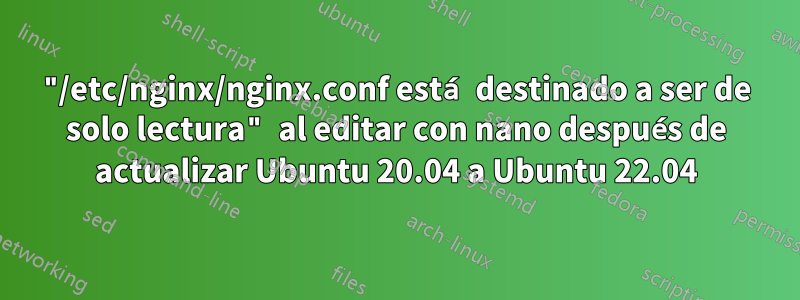 "/etc/nginx/nginx.conf está destinado a ser de solo lectura" al editar con nano después de actualizar Ubuntu 20.04 a Ubuntu 22.04