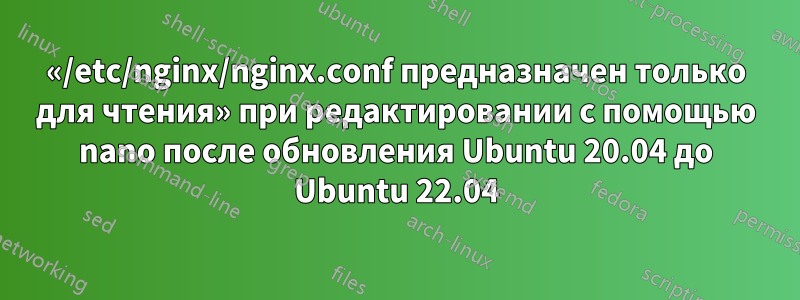 «/etc/nginx/nginx.conf предназначен только для чтения» при редактировании с помощью nano после обновления Ubuntu 20.04 до Ubuntu 22.04