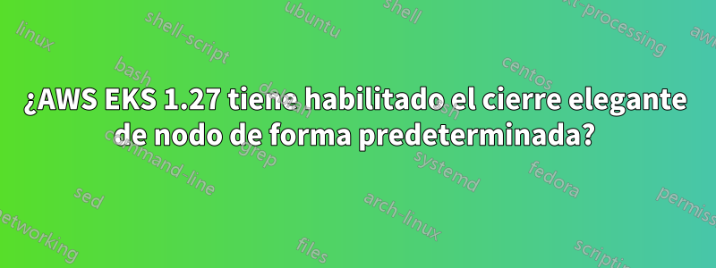 ¿AWS EKS 1.27 tiene habilitado el cierre elegante de nodo de forma predeterminada?