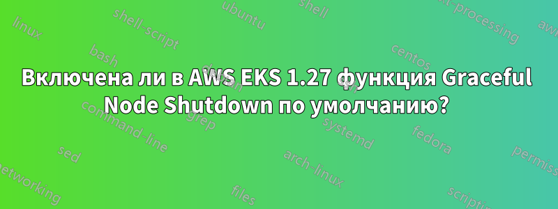 Включена ли в AWS EKS 1.27 функция Graceful Node Shutdown по умолчанию?