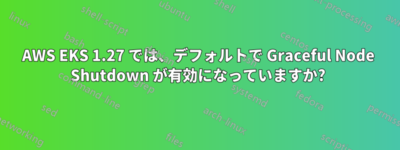 AWS EKS 1.27 では、デフォルトで Graceful Node Shutdown が有効になっていますか?