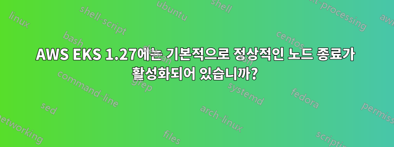 AWS EKS 1.27에는 기본적으로 정상적인 노드 종료가 활성화되어 있습니까?