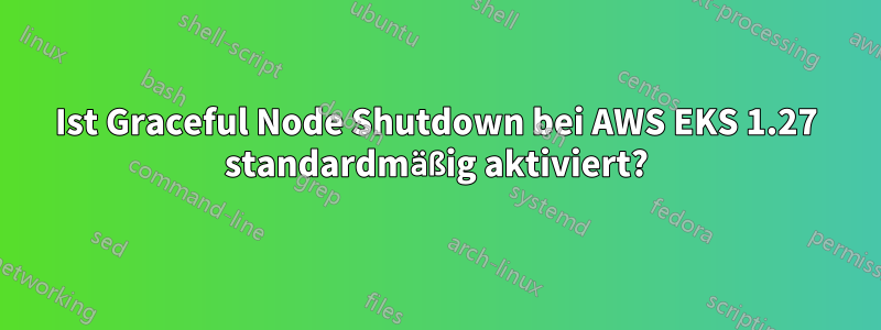 Ist Graceful Node Shutdown bei AWS EKS 1.27 standardmäßig aktiviert?