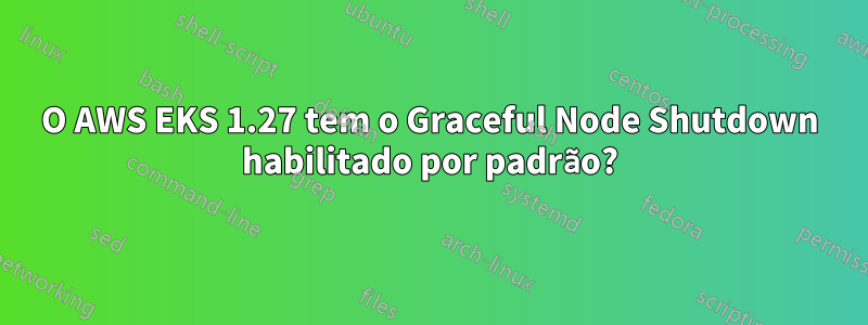 O AWS EKS 1.27 tem o Graceful Node Shutdown habilitado por padrão?