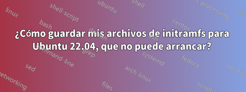 ¿Cómo guardar mis archivos de initramfs para Ubuntu 22.04, que no puede arrancar?