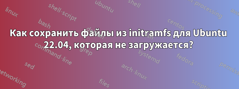 Как сохранить файлы из initramfs для Ubuntu 22.04, которая не загружается?