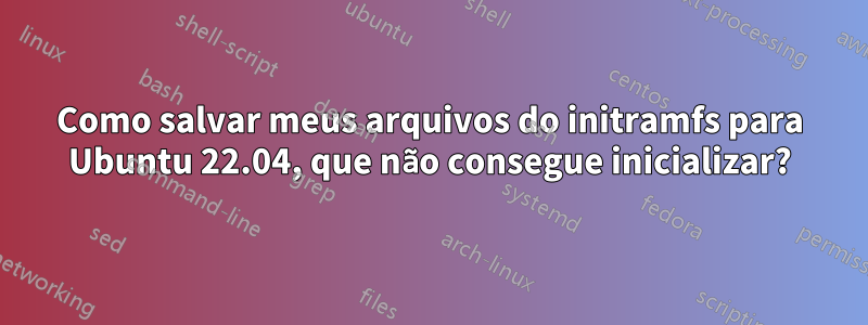 Como salvar meus arquivos do initramfs para Ubuntu 22.04, que não consegue inicializar?