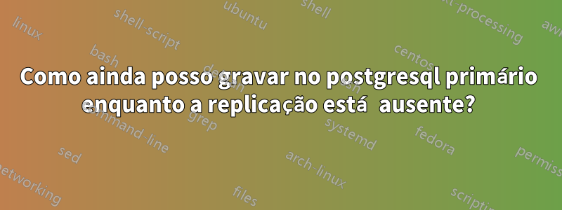 Como ainda posso gravar no postgresql primário enquanto a replicação está ausente?