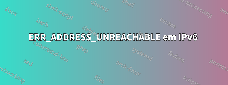 ERR_ADDRESS_UNREACHABLE em IPv6