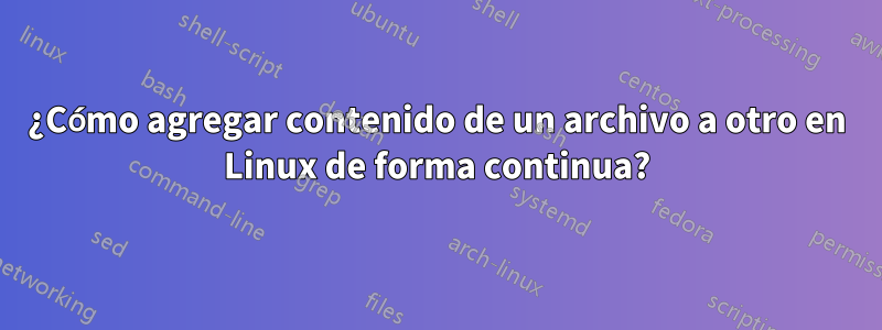 ¿Cómo agregar contenido de un archivo a otro en Linux de forma continua?