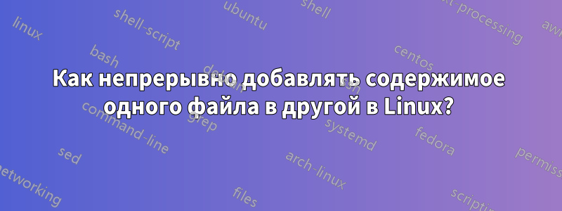 Как непрерывно добавлять содержимое одного файла в другой в Linux?