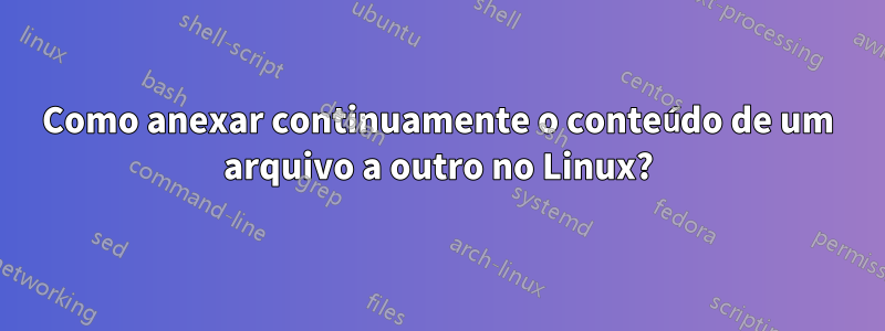 Como anexar continuamente o conteúdo de um arquivo a outro no Linux?