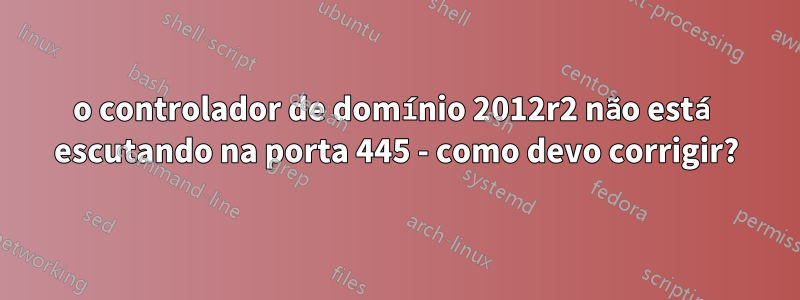 o controlador de domínio 2012r2 não está escutando na porta 445 - como devo corrigir?