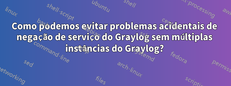 Como podemos evitar problemas acidentais de negação de serviço do Graylog sem múltiplas instâncias do Graylog?