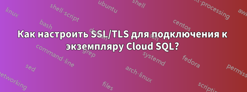 Как настроить SSL/TLS для подключения к экземпляру Cloud SQL?