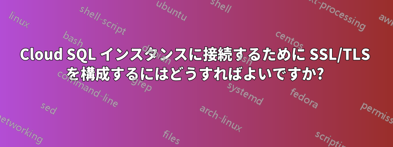 Cloud SQL インスタンスに接続するために SSL/TLS を構成するにはどうすればよいですか?