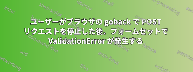 ユーザーがブラウザの goback で POST リクエストを停止した後、フォームセットで ValidationError が発生する