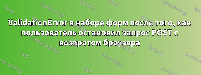 ValidationError в наборе форм после того, как пользователь остановил запрос POST с возвратом браузера