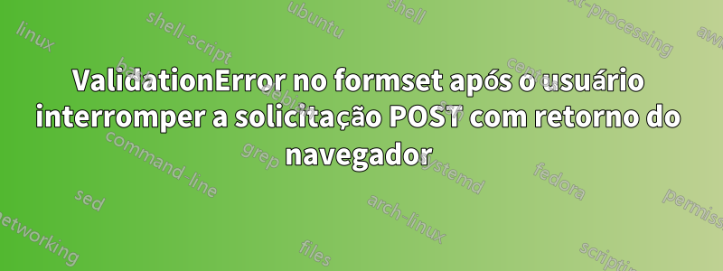 ValidationError no formset após o usuário interromper a solicitação POST com retorno do navegador