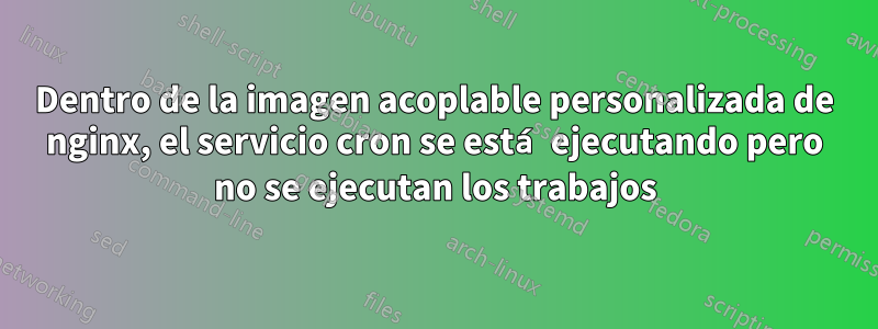 Dentro de la imagen acoplable personalizada de nginx, el servicio cron se está ejecutando pero no se ejecutan los trabajos