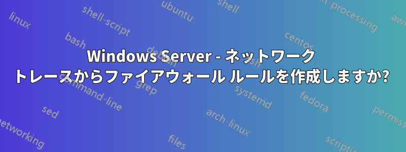 Windows Server - ネットワーク トレースからファイアウォール ルールを作成しますか?