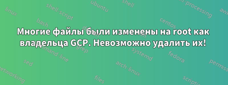 Многие файлы были изменены на root как владельца GCP. Невозможно удалить их!