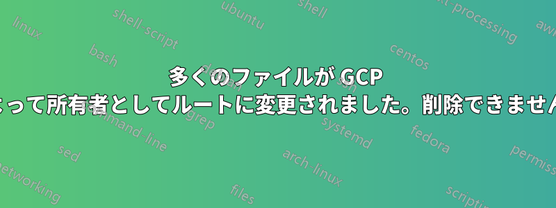 多くのファイルが GCP によって所有者としてルートに変更されました。削除できません。