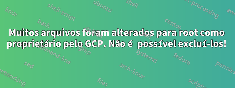 Muitos arquivos foram alterados para root como proprietário pelo GCP. Não é possível excluí-los!