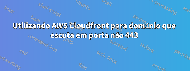 Utilizando AWS Cloudfront para domínio que escuta em porta não 443