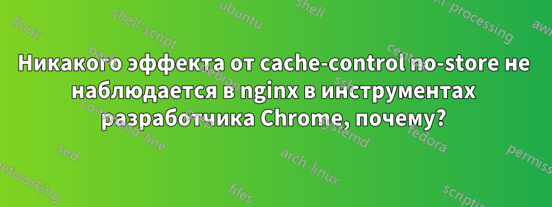 Никакого эффекта от cache-control no-store не наблюдается в nginx в инструментах разработчика Chrome, почему?