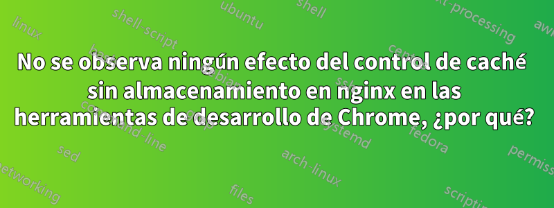 No se observa ningún efecto del control de caché sin almacenamiento en nginx en las herramientas de desarrollo de Chrome, ¿por qué?