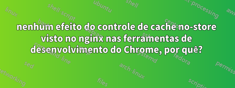 nenhum efeito do controle de cache no-store visto no nginx nas ferramentas de desenvolvimento do Chrome, por quê?