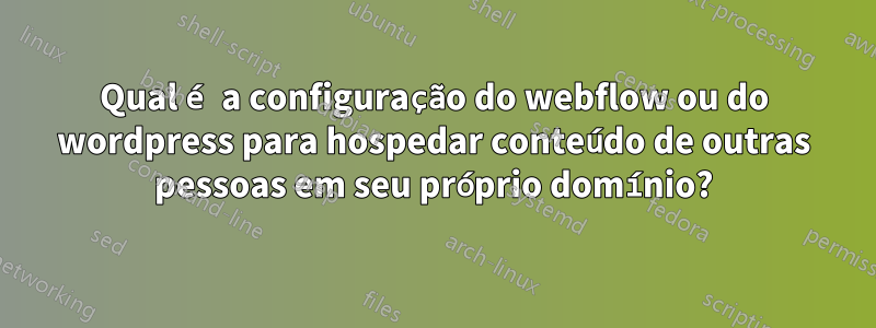 Qual é a configuração do webflow ou do wordpress para hospedar conteúdo de outras pessoas em seu próprio domínio?