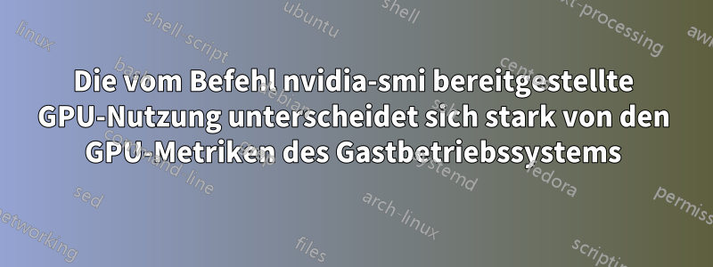 Die vom Befehl nvidia-smi bereitgestellte GPU-Nutzung unterscheidet sich stark von den GPU-Metriken des Gastbetriebssystems