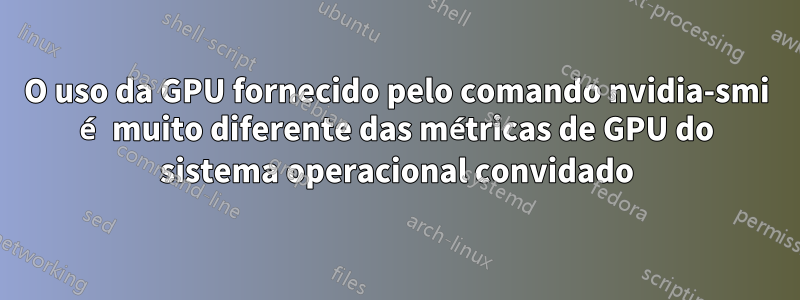 O uso da GPU fornecido pelo comando nvidia-smi é muito diferente das métricas de GPU do sistema operacional convidado