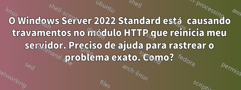 O Windows Server 2022 Standard está causando travamentos no módulo HTTP que reinicia meu servidor. Preciso de ajuda para rastrear o problema exato. Como?