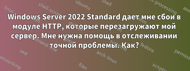 Windows Server 2022 Standard дает мне сбои в модуле HTTP, которые перезагружают мой сервер. Мне нужна помощь в отслеживании точной проблемы. Как?