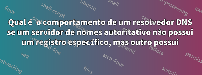 Qual é o comportamento de um resolvedor DNS se um servidor de nomes autoritativo não possui um registro específico, mas outro possui