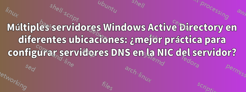 Múltiples servidores Windows Active Directory en diferentes ubicaciones: ¿mejor práctica para configurar servidores DNS en la NIC del servidor?