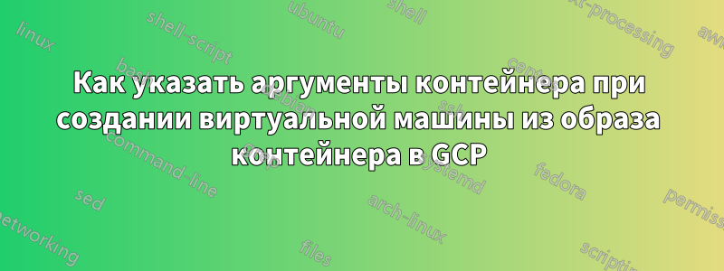 Как указать аргументы контейнера при создании виртуальной машины из образа контейнера в GCP