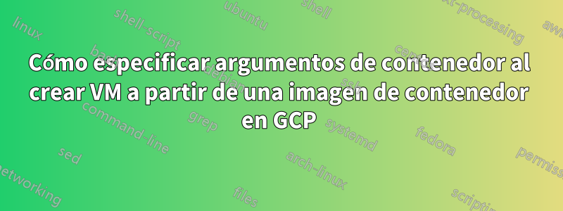 Cómo especificar argumentos de contenedor al crear VM a partir de una imagen de contenedor en GCP