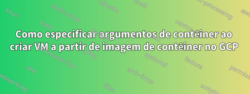 Como especificar argumentos de contêiner ao criar VM a partir de imagem de contêiner no GCP